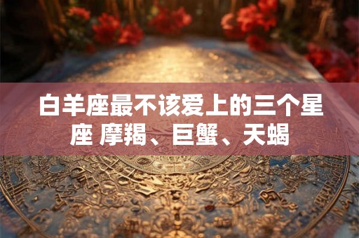 白羊座最不该爱上的三个星座 摩羯、巨蟹、天蝎 白羊座最不该爱上的三个星座 摩羯、巨蟹、天蝎