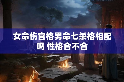 女命伤官格男命七杀格相配吗 性格合不合 女命伤官格男命七杀格相配吗 性格合不合