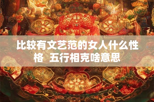 比较有文艺范的女人什么性格  五行相克啥意思