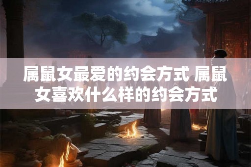 属鼠女最爱的约会方式 属鼠女喜欢什么样的约会方式