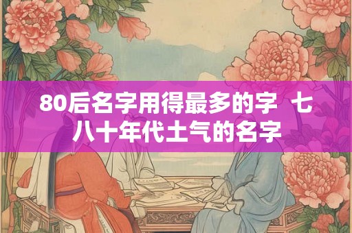 80后名字用得最多的字 七八十年代土气的名字 80后名字用得最多的字 七八十年代土气的名字