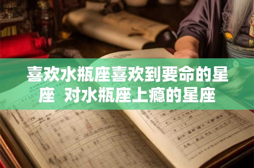 喜欢水瓶座喜欢到要命的星座 对水瓶座上瘾的星座 喜欢水瓶座喜欢到要命的星座 对水瓶座上瘾的星座