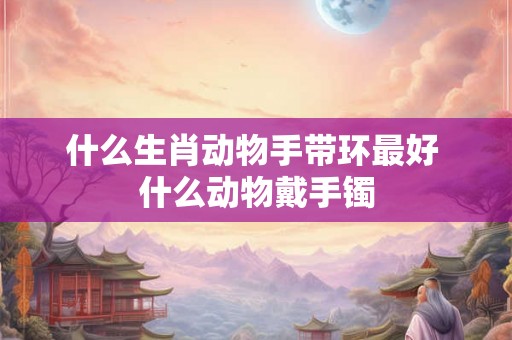 什么生肖动物手带环最好 什么动物戴手镯