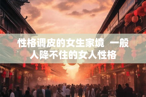 性格调皮的女生家境  一般人降不住的女人性格