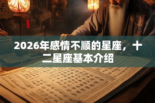 2026年感情不顺的星座,十二星座基本介绍 2026年感情不顺的星座,十二星座基本介绍