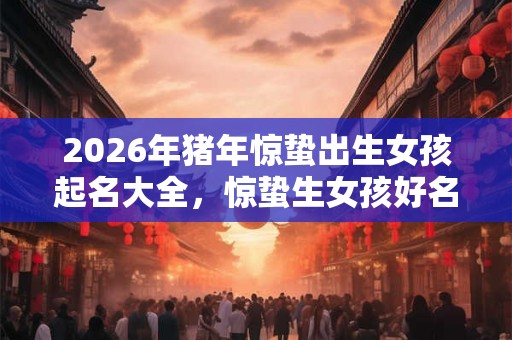 2026年猪年惊蛰出生女孩起名大全，惊蛰生女孩好名字起名！