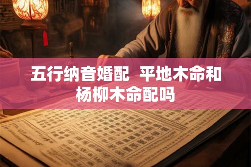五行纳音婚配 平地木命和杨柳木命配吗 五行纳音婚配 平地木命和杨柳木命配吗
