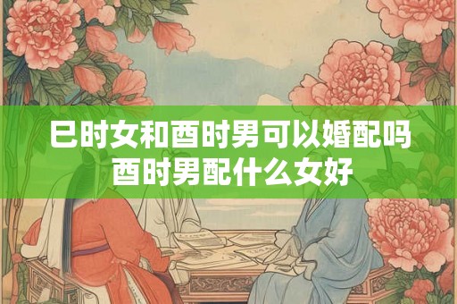 巳时女和酉时男可以婚配吗 酉时男配什么女好 巳时女和酉时男可以婚配吗 酉时男配什么女好