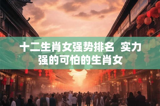 十二生肖女强势排名  实力强的可怕的生肖女