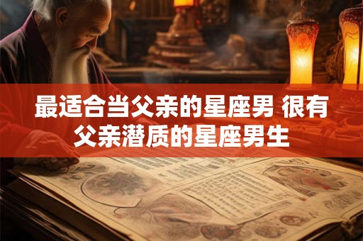 最适合当父亲的星座男 很有父亲潜质的星座男生 最适合当父亲的星座男 很有父亲潜质的星座男生