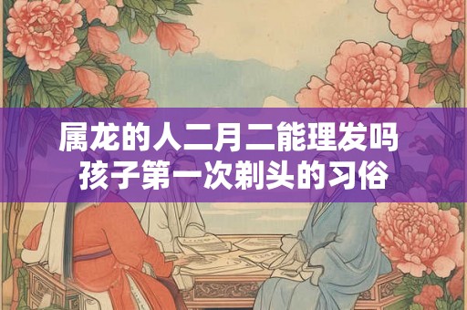 属龙的人二月二能理发吗 孩子第一次剃头的习俗