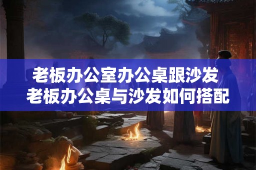 老板办公室办公桌跟沙发 老板办公桌与沙发如何搭配