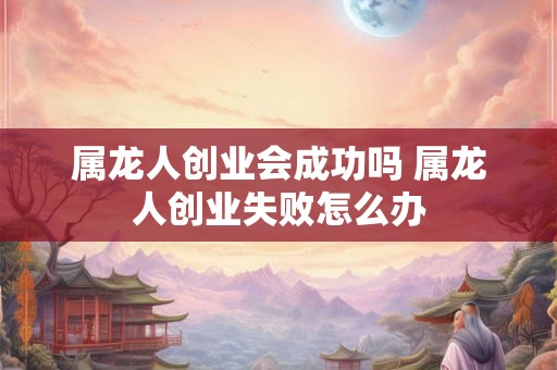属龙人创业会成功吗 属龙人创业失败怎么办 属龙人创业会成功吗 属龙人创业失败怎么办