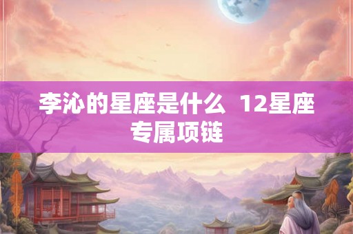 李沁的星座是什么  12星座专属项链