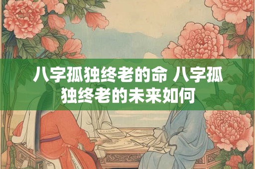八字孤独终老的命 八字孤独终老的未来如何