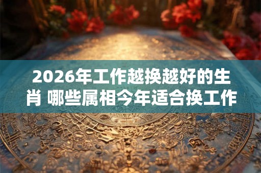 2026年工作越换越好的生肖 哪些属相今年适合换工作