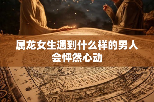 属龙女生遇到什么样的男人会怦然心动