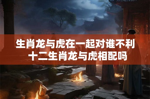 生肖龙与虎在一起对谁不利 十二生肖龙与虎相配吗 生肖龙与虎在一起对谁不利 十二生肖龙与虎相配吗