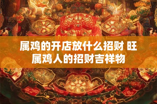 属鸡的开店放什么招财 旺属鸡人的招财吉祥物