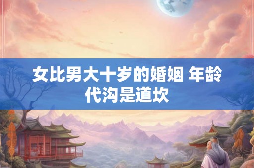 女比男大十岁的婚姻 年龄代沟是道坎 女比男大十岁的婚姻 年龄代沟是道坎