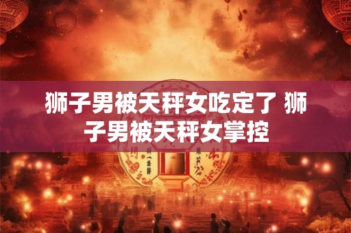 狮子男被天秤女吃定了 狮子男被天秤女掌控