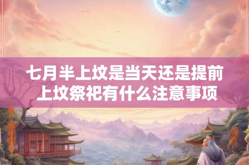 七月半上坟是当天还是提前 上坟祭祀有什么注意事项