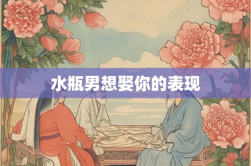水瓶男想娶你的表现