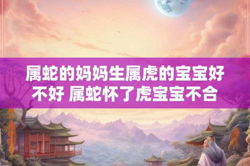 属蛇的妈妈生属虎的宝宝好不好 属蛇怀了虎宝宝不合如何破解