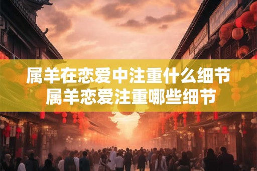 属羊在恋爱中注重什么细节 属羊恋爱注重哪些细节