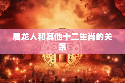 属龙人和其他十二生肖的关系 属龙人和其他十二生肖的关系