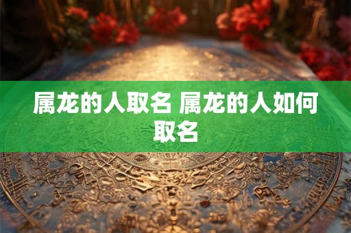 属龙的人取名 属龙的人如何取名 属龙的人取名 属龙的人如何取名