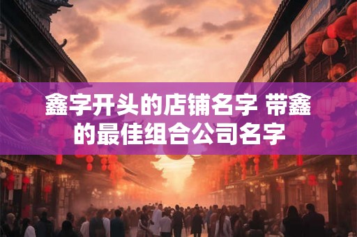 鑫字开头的店铺名字 带鑫的最佳组合公司名字