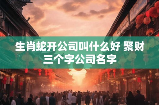生肖蛇开公司叫什么好 聚财三个字公司名字 生肖蛇开公司叫什么好 聚财三个字公司名字
