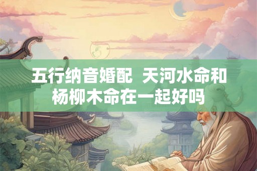 五行纳音婚配 天河水命和杨柳木命在一起好吗 五行纳音婚配 天河水命和杨柳木命在一起好吗