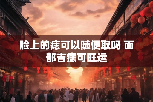 脸上的痣可以随便取吗 面部吉痣可旺运