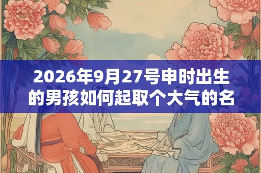2026年9月27号申时出生的男孩如何起取个大气的名字和五行属性 2026年9月27号申时出生的男孩如何起取个大气的名字和五行属性