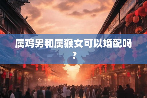 属鸡男和属猴女可以婚配吗？