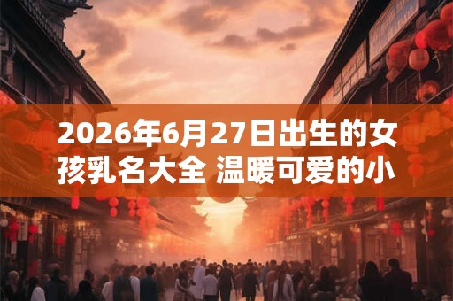 2026年6月27日出生的女孩乳名大全 温暖可爱的小名