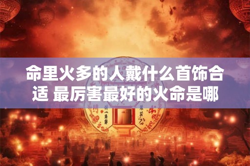 命里火多的人戴什么首饰合适 最厉害最好的火命是哪种