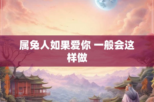 属兔人如果爱你 一般会这样做 属兔人如果爱你 一般会这样做