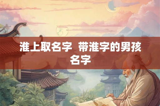 淮上取名字 带淮字的男孩名字 淮上取名字 带淮字的男孩名字