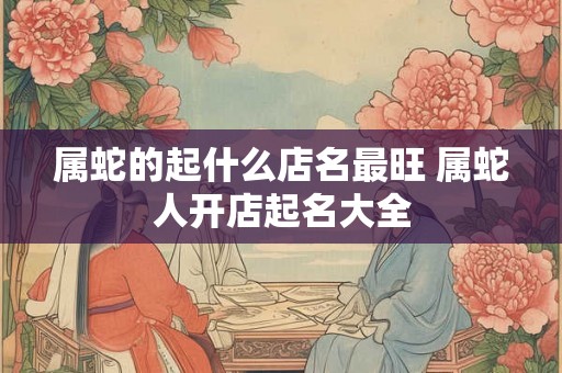 属蛇的起什么店名最旺 属蛇人开店起名大全