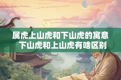 属虎上山虎和下山虎的寓意 下山虎和上山虎有啥区别 属虎上山虎和下山虎的寓意 下山虎和上山虎有啥区别