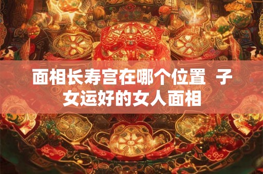 面相长寿宫在哪个位置 子女运好的女人面相 面相长寿宫在哪个位置 子女运好的女人面相