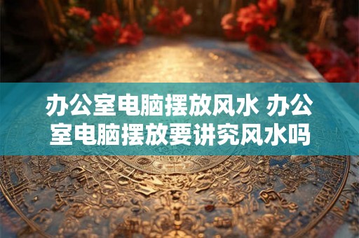 办公室电脑摆放风水 办公室电脑摆放要讲究风水吗