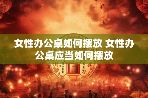 女性办公桌如何摆放 女性办公桌应当如何摆放