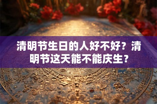 清明节生日的人好不好？清明节这天能不能庆生？