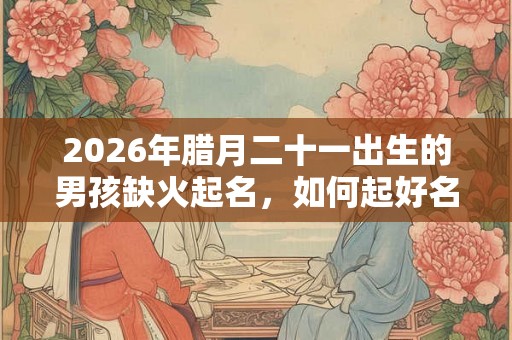 2026年腊月二十一出生的男孩缺火起名，如何起好名字？