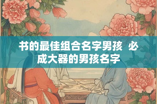 书的最佳组合名字男孩 必成大器的男孩名字 书的最佳组合名字男孩 必成大器的男孩名字