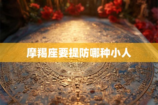 摩羯座要提防哪种小人 摩羯座要提防哪种小人